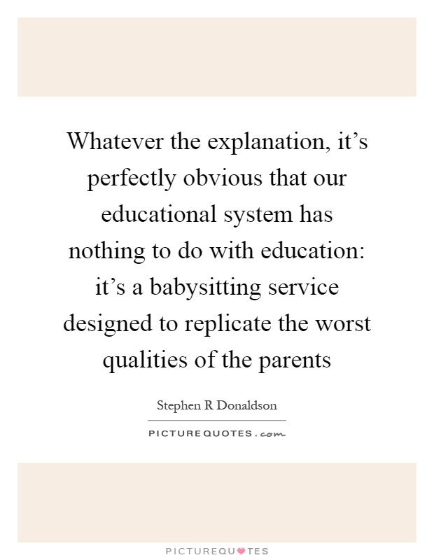 Whatever the explanation, it's perfectly obvious that our educational system has nothing to do with education: it's a babysitting service designed to replicate the worst qualities of the parents Picture Quote #1