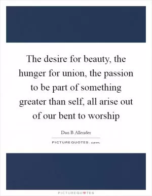 The desire for beauty, the hunger for union, the passion to be part of something greater than self, all arise out of our bent to worship Picture Quote #1