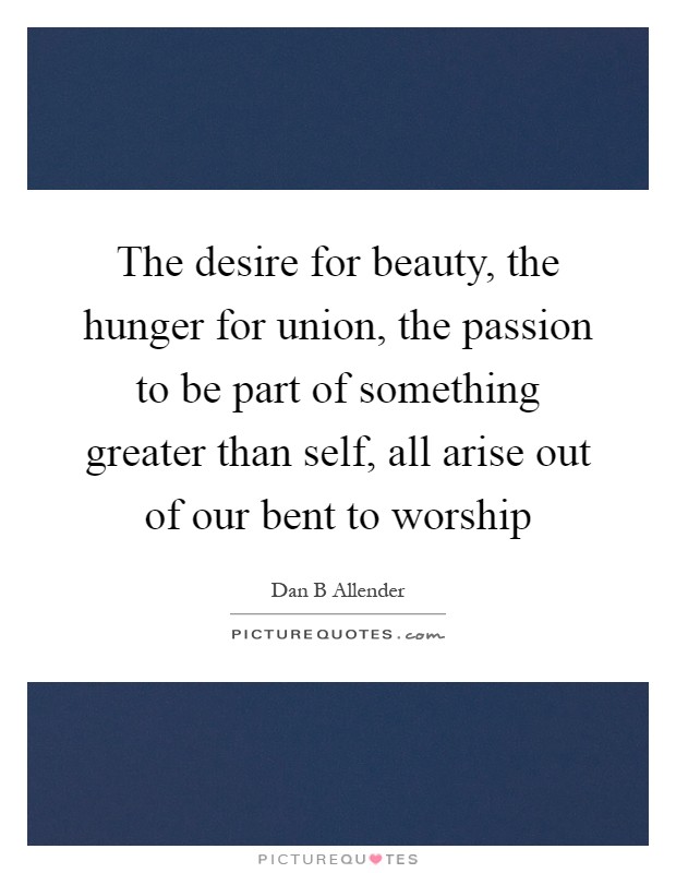 The desire for beauty, the hunger for union, the passion to be part of something greater than self, all arise out of our bent to worship Picture Quote #1