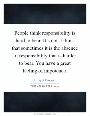 People think responsibility is hard to bear. It’s not. I think that sometimes it is the absence of responsibility that is harder to bear. You have a great feeling of impotence Picture Quote #1
