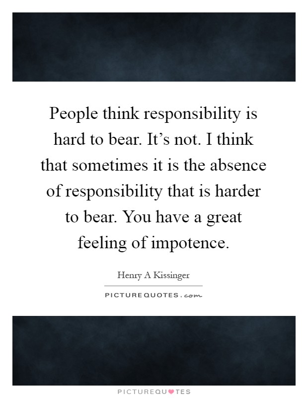 People think responsibility is hard to bear. It's not. I think that sometimes it is the absence of responsibility that is harder to bear. You have a great feeling of impotence Picture Quote #1