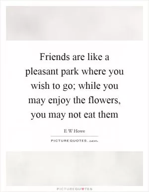 Friends are like a pleasant park where you wish to go; while you may enjoy the flowers, you may not eat them Picture Quote #1
