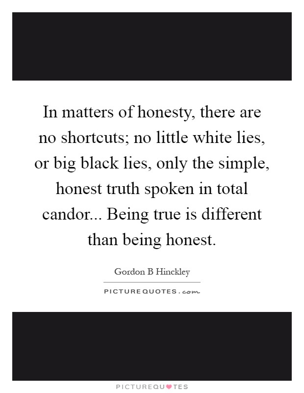 In matters of honesty, there are no shortcuts; no little white lies, or big black lies, only the simple, honest truth spoken in total candor... Being true is different than being honest Picture Quote #1