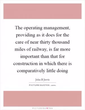 The operating management, providing as it does for the care of near thirty thousand miles of railway, is far more important than that for construction in which there is comparatively little doing Picture Quote #1