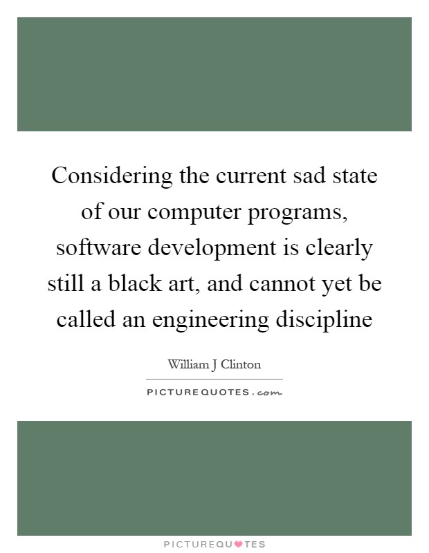 Considering the current sad state of our computer programs, software development is clearly still a black art, and cannot yet be called an engineering discipline Picture Quote #1