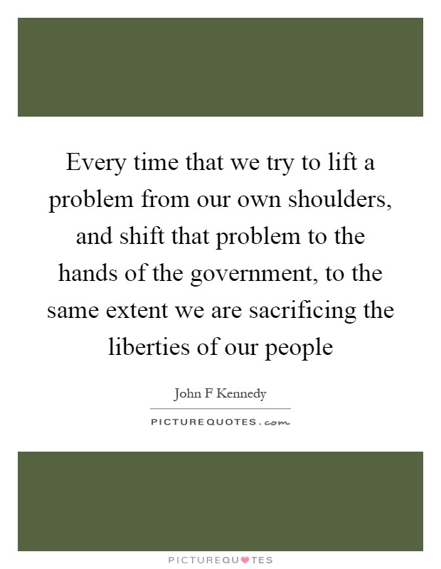 Every time that we try to lift a problem from our own shoulders, and shift that problem to the hands of the government, to the same extent we are sacrificing the liberties of our people Picture Quote #1