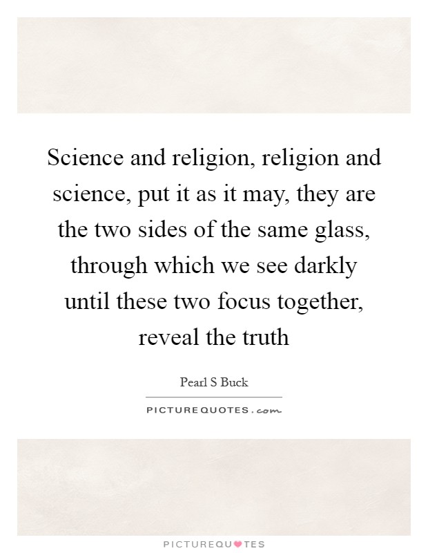 Science and religion, religion and science, put it as it may, they are the two sides of the same glass, through which we see darkly until these two focus together, reveal the truth Picture Quote #1