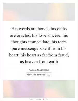 His words are bonds, his oaths are oracles; his love sincere, his thoughts immaculate; his tears pure messengers sent from his heart; his heart as far from fraud, as heaven from earth Picture Quote #1