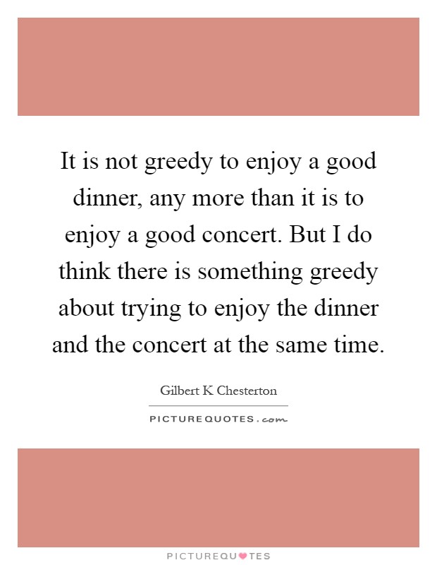It is not greedy to enjoy a good dinner, any more than it is to enjoy a good concert. But I do think there is something greedy about trying to enjoy the dinner and the concert at the same time Picture Quote #1