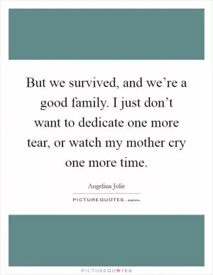 But we survived, and we’re a good family. I just don’t want to dedicate one more tear, or watch my mother cry one more time Picture Quote #1