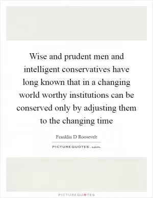 Wise and prudent men and intelligent conservatives have long known that in a changing world worthy institutions can be conserved only by adjusting them to the changing time Picture Quote #1
