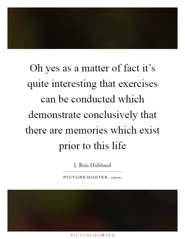 Oh yes as a matter of fact it's quite interesting that exercises can be conducted which demonstrate conclusively that there are memories which exist prior to this life Picture Quote #1