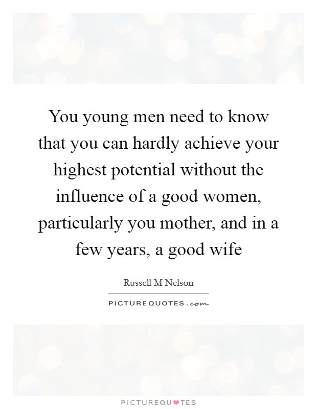 You young men need to know that you can hardly achieve your highest potential without the influence of a good women, particularly you mother, and in a few years, a good wife Picture Quote #1