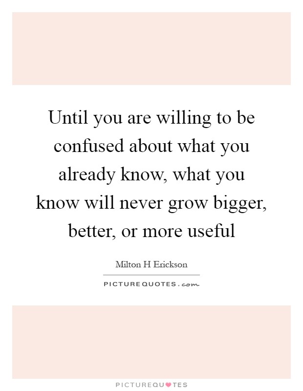 Until you are willing to be confused about what you already know, what you know will never grow bigger, better, or more useful Picture Quote #1