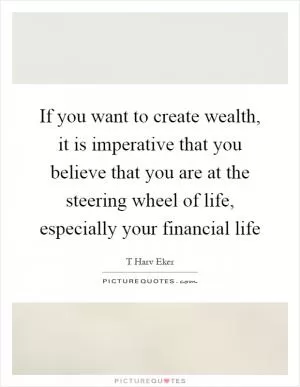If you want to create wealth, it is imperative that you believe that you are at the steering wheel of life, especially your financial life Picture Quote #1