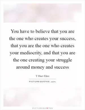 You have to believe that you are the one who creates your success, that you are the one who creates your mediocrity, and that you are the one creating your struggle around money and success Picture Quote #1
