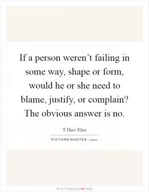 If a person weren’t failing in some way, shape or form, would he or she need to blame, justify, or complain? The obvious answer is no Picture Quote #1