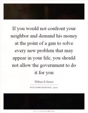 If you would not confront your neighbor and demand his money at the point of a gun to solve every new problem that may appear in your life, you should not allow the government to do it for you Picture Quote #1