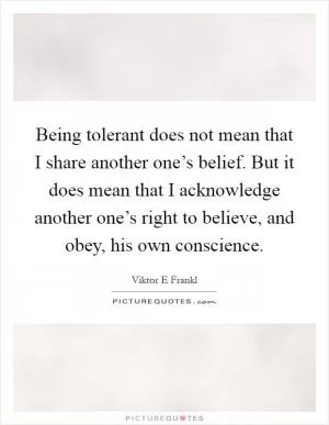 Being tolerant does not mean that I share another one’s belief. But it does mean that I acknowledge another one’s right to believe, and obey, his own conscience Picture Quote #1
