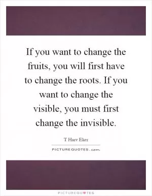 If you want to change the fruits, you will first have to change the roots. If you want to change the visible, you must first change the invisible Picture Quote #1