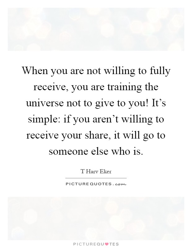 When you are not willing to fully receive, you are training the universe not to give to you! It's simple: if you aren't willing to receive your share, it will go to someone else who is Picture Quote #1