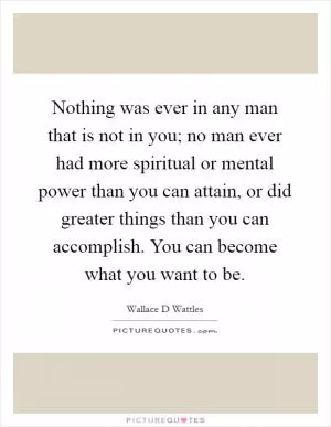 Nothing was ever in any man that is not in you; no man ever had more spiritual or mental power than you can attain, or did greater things than you can accomplish. You can become what you want to be Picture Quote #1