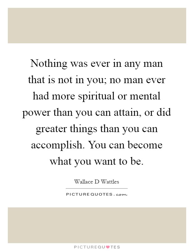 Nothing was ever in any man that is not in you; no man ever had more spiritual or mental power than you can attain, or did greater things than you can accomplish. You can become what you want to be Picture Quote #1