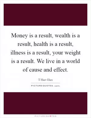 Money is a result, wealth is a result, health is a result, illness is a result, your weight is a result. We live in a world of cause and effect Picture Quote #1