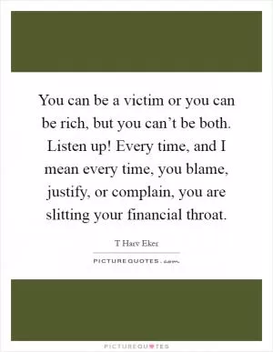 You can be a victim or you can be rich, but you can’t be both. Listen up! Every time, and I mean every time, you blame, justify, or complain, you are slitting your financial throat Picture Quote #1