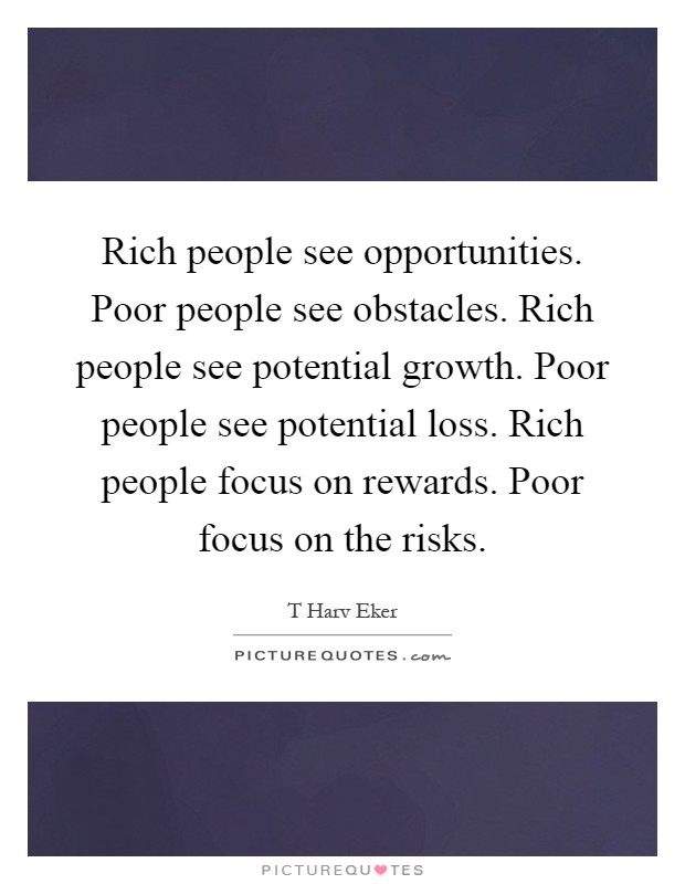 Rich people see opportunities. Poor people see obstacles. Rich people see potential growth. Poor people see potential loss. Rich people focus on rewards. Poor focus on the risks Picture Quote #1
