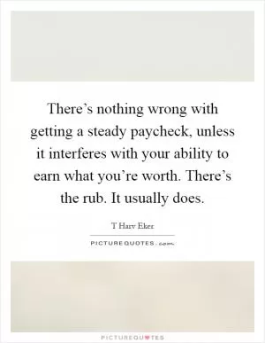 There’s nothing wrong with getting a steady paycheck, unless it interferes with your ability to earn what you’re worth. There’s the rub. It usually does Picture Quote #1
