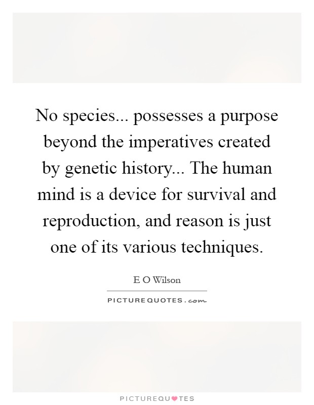 No species... possesses a purpose beyond the imperatives created by genetic history... The human mind is a device for survival and reproduction, and reason is just one of its various techniques Picture Quote #1