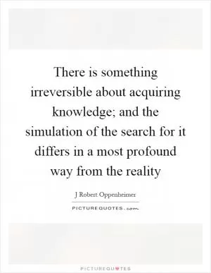 There is something irreversible about acquiring knowledge; and the simulation of the search for it differs in a most profound way from the reality Picture Quote #1