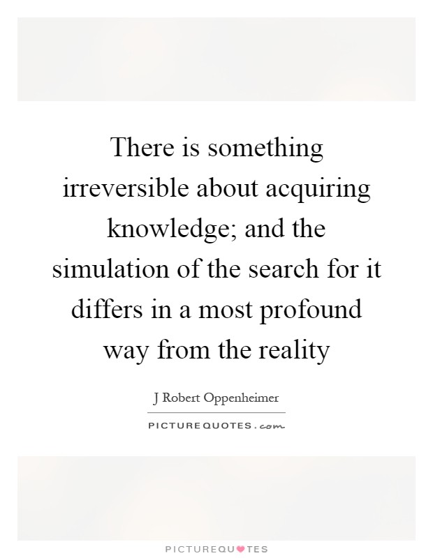 There is something irreversible about acquiring knowledge; and the simulation of the search for it differs in a most profound way from the reality Picture Quote #1