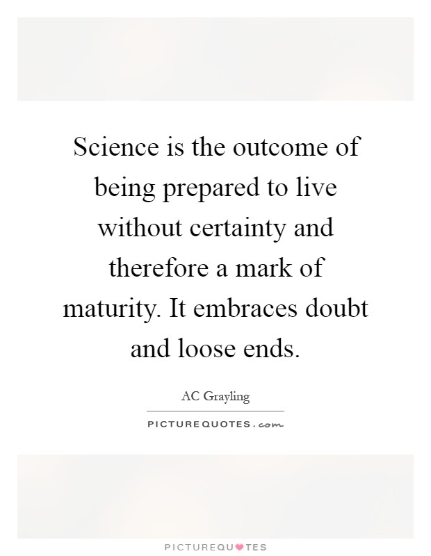 Science is the outcome of being prepared to live without certainty and therefore a mark of maturity. It embraces doubt and loose ends Picture Quote #1