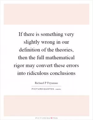 If there is something very slightly wrong in our definition of the theories, then the full mathematical rigor may convert these errors into ridiculous conclusions Picture Quote #1