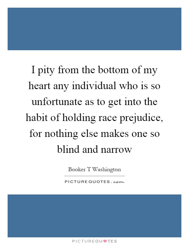 I pity from the bottom of my heart any individual who is so unfortunate as to get into the habit of holding race prejudice, for nothing else makes one so blind and narrow Picture Quote #1