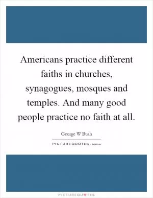 Americans practice different faiths in churches, synagogues, mosques and temples. And many good people practice no faith at all Picture Quote #1