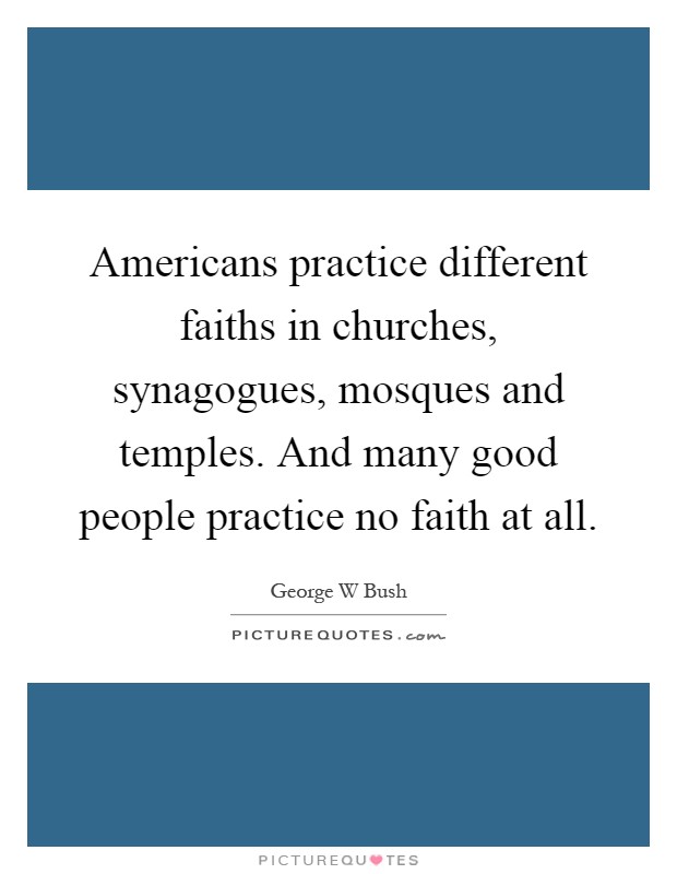 Americans practice different faiths in churches, synagogues, mosques and temples. And many good people practice no faith at all Picture Quote #1