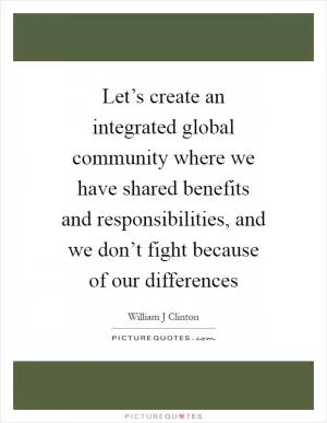 Let’s create an integrated global community where we have shared benefits and responsibilities, and we don’t fight because of our differences Picture Quote #1