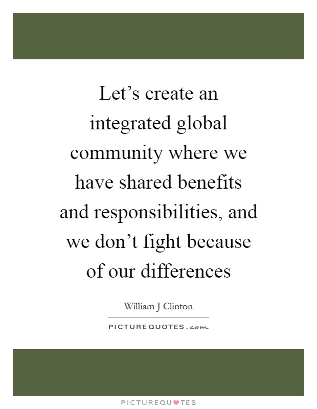 Let's create an integrated global community where we have shared benefits and responsibilities, and we don't fight because of our differences Picture Quote #1