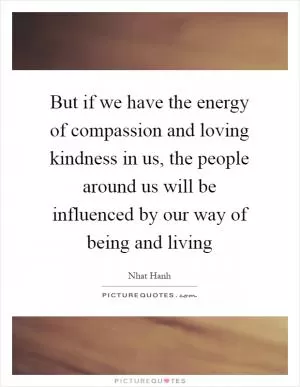 But if we have the energy of compassion and loving kindness in us, the people around us will be influenced by our way of being and living Picture Quote #1