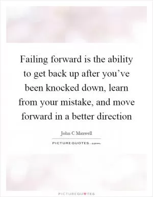 Failing forward is the ability to get back up after you’ve been knocked down, learn from your mistake, and move forward in a better direction Picture Quote #1