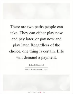 There are two paths people can take. They can either play now and pay later, or pay now and play later. Regardless of the choice, one thing is certain. Life will demand a payment Picture Quote #1