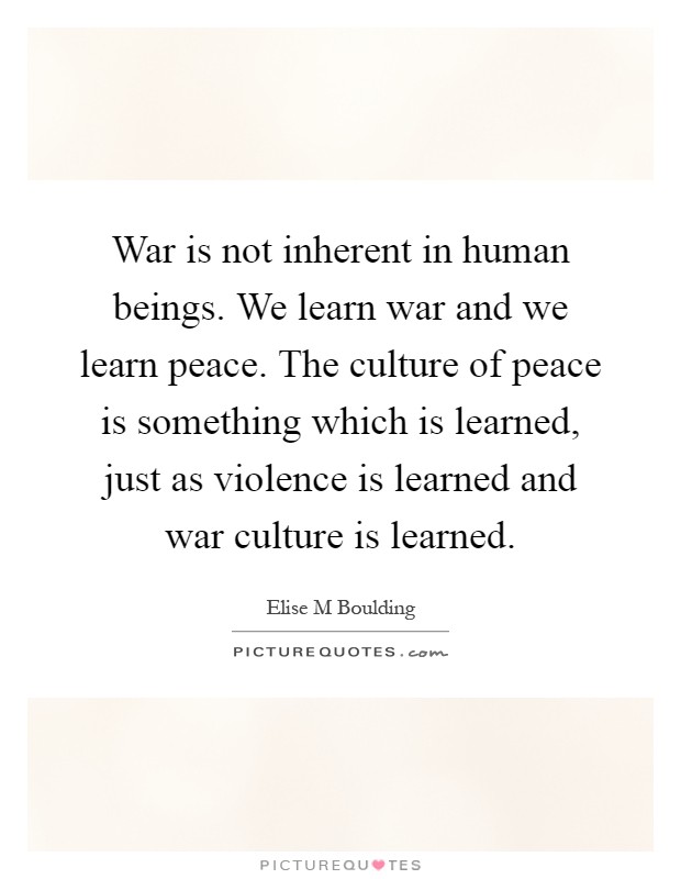 War is not inherent in human beings. We learn war and we learn peace. The culture of peace is something which is learned, just as violence is learned and war culture is learned Picture Quote #1