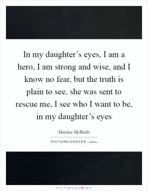 In my daughter’s eyes, I am a hero, I am strong and wise, and I know no fear, but the truth is plain to see, she was sent to rescue me, I see who I want to be, in my daughter’s eyes Picture Quote #1