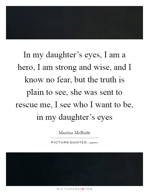 In my daughter's eyes, I am a hero, I am strong and wise, and I know no fear, but the truth is plain to see, she was sent to rescue me, I see who I want to be, in my daughter's eyes Picture Quote #1