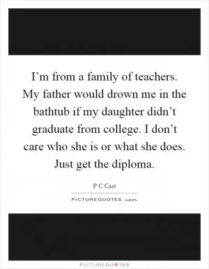 I’m from a family of teachers. My father would drown me in the bathtub if my daughter didn’t graduate from college. I don’t care who she is or what she does. Just get the diploma Picture Quote #1