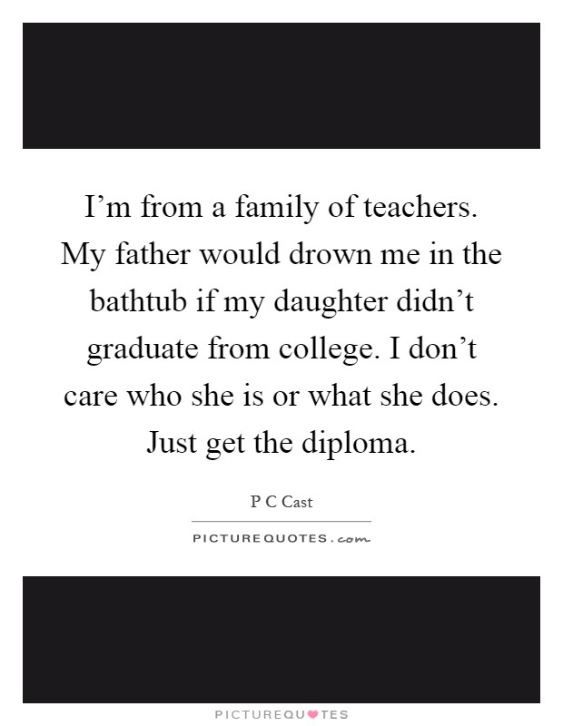 I'm from a family of teachers. My father would drown me in the bathtub if my daughter didn't graduate from college. I don't care who she is or what she does. Just get the diploma Picture Quote #1