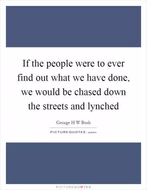 If the people were to ever find out what we have done, we would be chased down the streets and lynched Picture Quote #1